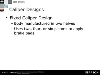 Caliper Designs Fixed Caliper Design Body manufactured in two halves Uses two, four, or six pistons to apply brake pads 