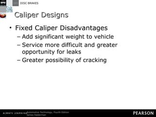 Caliper Designs Fixed Caliper Disadvantages Add significant weight to vehicle Service more difficult and greater opportunity for leaks Greater possibility of cracking 