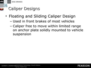 Caliper Designs Floating and Sliding Caliper Design Used in front brakes of most vehicles Caliper free to move within limited range on anchor plate solidly mounted to vehicle suspension 
