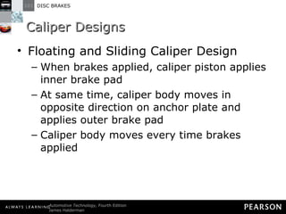 Caliper Designs Floating and Sliding Caliper Design When brakes applied, caliper piston applies inner brake pad At same time, caliper body moves in opposite direction on anchor plate and applies outer brake pad Caliper body moves every time brakes applied 