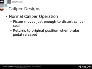 Caliper Designs Normal Caliper Operation Piston moves just enough to distort caliper seal Returns to original position when brake pedal released 