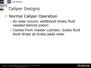 Caliper Designs Normal Caliper Operation As wear occurs, additional brake fluid needed behind piston Comes from master cylinder; brake fluid level drops as brake pads wear 