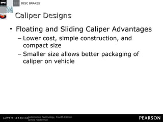Caliper Designs Floating and Sliding Caliper Advantages Lower cost, simple construction, and compact size Smaller size allows better packaging of caliper on vehicle 