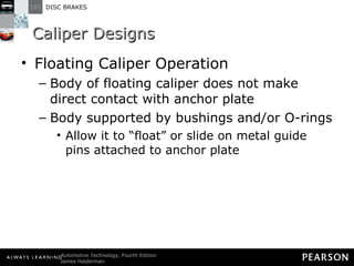 Caliper Designs Floating Caliper Operation Body of floating caliper does not make direct contact with anchor plate Body supported by bushings and/or O-rings Allow it to “float” or slide on metal guide pins attached to anchor plate 