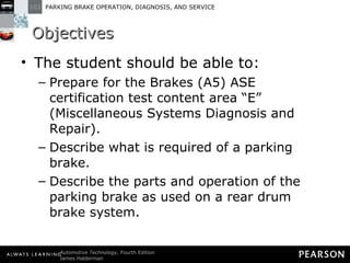 Objectives The student should be able to: Prepare for the Brakes (A5) ASE certification test content area “E” (Miscellaneous Systems Diagnosis and Repair).  Describe what is required of a parking brake.  Describe the parts and operation of the parking brake as used on a rear drum brake system.  