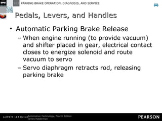 Pedal Levers and Handles Automatic Parking Brake Release When engine running (to provide vacuum) and shifter placed in gear, electrical contact closes to energize solenoid and route vacuum to servo Servo diaphragm retracts rod, releasing parking brake Pedals, Levers, and Handles 