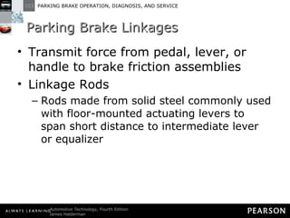 Parking Brake Linkages Transmit force from pedal, lever, or handle to brake friction assemblies Linkage Rods Rods made from solid steel commonly used with floor-mounted actuating levers to span short distance to intermediate lever or equalizer 
