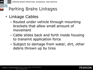 Parking Brake Linkages Linkage Cables Routed under vehicle through mounting brackets that allow small amount of movement Cable slides back and forth inside housing to transmit application force Subject to damage from water, dirt, other debris thrown up by tires 