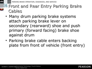 Front and Rear Entry Parking Brake Cables Many drum parking brake systems attach parking brake lever on secondary (rearward) shoe and push primary (forward facing) brake shoe against drum Parking brake cable enters backing plate from front of vehicle (front entry) 