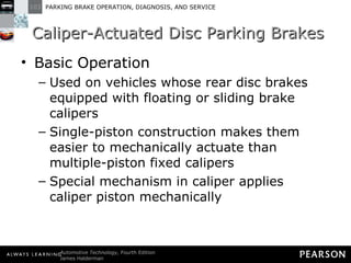 Caliper-Actuated Disc Parking Brakes Basic Operation Used on vehicles whose rear disc brakes equipped with floating or sliding brake calipers Single-piston construction makes them easier to mechanically actuate than multiple-piston fixed calipers Special mechanism in caliper applies caliper piston mechanically 