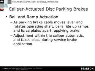 Caliper-Actuated Disc Parking Brakes Ball and Ramp Actuation As parking brake cable moves lever and rotates operating shaft, balls ride up ramps and force plates apart, applying brake Adjustment within the caliper automatic, and takes place during service brake application 