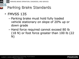 Parking Brake Standards FMVSS 135 Parking brake must hold fully loaded vehicle stationary on slope of 20% up or down grade Hand force required cannot exceed 80 lb (18 N) or foot force greater than 100 lb (22 N) 