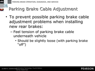 Parking Brake Cable Adjustment To prevent possible parking brake cable adjustment problems when installing new rear brakes: Feel tension of parking brake cable underneath vehicle Should be slightly loose (with parking brake “off”) 