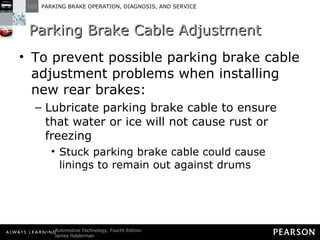 Parking Brake Cable Adjustment To prevent possible parking brake cable adjustment problems when installing new rear brakes: Lubricate parking brake cable to ensure that water or ice will not cause rust or freezing Stuck parking brake cable could cause linings to remain out against drums 