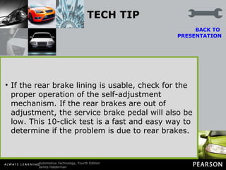 TECH TIP The Parking Brake “Click” Test When diagnosing any brake problem, apply the parking brake and count the “clicks.” This method works for both hand- and foot-operated parking brakes. Most vehicle manufacturers specify a maximum of 10 clicks. If the parking brake travel exceeds this amount, the rear brakes may be worn or out of adjustment. BACK TO  PRESENTATION Caution: Do not adjust the parking brake cable until the rear brakes have been thoroughly inspected and adjusted. If the rear brake lining is usable, check for the proper operation of the self-adjustment mechanism. If the rear brakes are out of adjustment, the service brake pedal will also be low. This 10-click test is a fast and easy way to determine if the problem is due to rear brakes. 