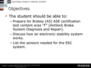 Objectives The student should be able to: Prepare for Brakes (A5) ASE certification test content area “F” (Antilock Brake System Diagnosis and Repair).  Discuss how an electronic stability system works. List the sensors needed for the ESC system.  
