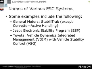 Names of Various ESC Systems Some examples include the following: General Motors: StabiliTrak (except Corvette—Active Handling) Jeep: Electronic Stability Program (ESP) Toyota: Vehicle Dynamics Integrated Management (VDIM) with Vehicle Stability Control (VSG) ? 