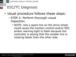 ESC/TC Diagnosis Usual procedure follows these steps: STEP 2: Perform thorough visual inspection. NOTE: Use a spare tire on the drive wheel could cause the traction control and/or ESC amber warning light to flash because the controller is seeing that the smaller tire is rotating faster than the other side. 