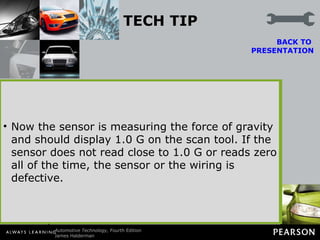 TECH TIP Quick and Easy Lateral Acceleration Sensor Test Most factory scan tools will display the value of sensors, including the lateral acceleration sensor. However, the sensor value will read zero unless the vehicle is cornering. A quick and easy test of the sensor is to simply unbolt the sensor and rotate it 90 degrees with the key on engine off. BACK TO  PRESENTATION Now the sensor is measuring the force of gravity and should display 1.0 G on the scan tool. If the sensor does not read close to 1.0 G or reads zero all of the time, the sensor or the wiring is defective. Figure 108-8   The lateral accelerometer sensor (G-sensor) is usually located under the center console. 