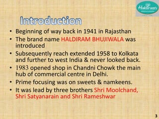 • Beginning of way back in 1941 in Rajasthan 
• The brand name HALDIRAM BHUJIWALA was 
introduced 
• Subsequently reach extended 1958 to Kolkata 
and further to west India & never looked back. 
• 1983 opened shop in Chandni Chowk the main 
hub of commercial centre in Delhi. 
• Prime focusing was on sweets & namkeens. 
• It was lead by three brothers Shri Moolchand, 
Shri Satyanarain and Shri Rameshwar 
3 
 