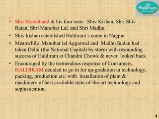• Shri Moolchand & his four sons Shiv Kishan, Shri Shiv 
Ratan, Shri Manohar Lal, and Shri Madhu 
• Shiv kishan established Haldiram’s name in Nagpur 
• Meanwhile Manohar lal Aggarwal and Madhu Sudan had 
taken Delhi (the National Capital) by storm with resounding 
success of Haldiram at Chandni Chowk & never looked back. 
• Encouraged by the tremendous response of Consumers, 
HALDIRAM decided to go in for up-gradation in technology, 
packing, production etc. with installation of plant & 
machinery of best available state-of-the-art technology and 
sophistication. 
4 
 