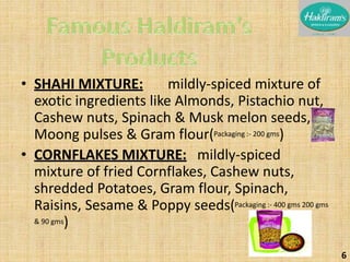 • SHAHI MIXTURE: mildly-spiced mixture of 
exotic ingredients like Almonds, Pistachio nut, 
Cashew nuts, Spinach & Musk melon seeds, 
Moong pulses & Gram flour(Packaging :- 200 gms) 
• CORNFLAKES MIXTURE: mildly-spiced 
mixture of fried Cornflakes, Cashew nuts, 
shredded Potatoes, Gram flour, Spinach, 
Raisins, Sesame & Poppy seeds(Packaging :- 400 gms 200 gms 
& 90 gms) 
6 
 