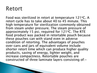 Food was sterilized in retort at temperature 121oC. A
retort cycle has to take about 40 to 45 minute. This
high temperature for sterilization commonly obtained
from steam under pressure. The steam pressure of
approximately 15 psi. required for 121oC. The RTE
food product was packed in retortable pouch because
these pouches can with stand even in adverse
condition of retorting. The advantages of pouches
over cans and jars of equivalent volume include
shorter retort time which can produce higher quality
products, saving of energy, lighter weight, and
increase compactness. Retortable pouches are
constructed of three laminate layers consisting of:-
 