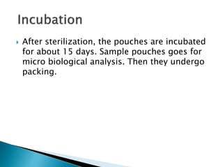  After sterilization, the pouches are incubated
for about 15 days. Sample pouches goes for
micro biological analysis. Then they undergo
packing.
 