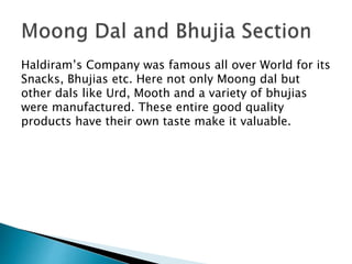 Haldiram’s Company was famous all over World for its
Snacks, Bhujias etc. Here not only Moong dal but
other dals like Urd, Mooth and a variety of bhujias
were manufactured. These entire good quality
products have their own taste make it valuable.
 