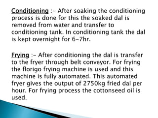 Conditioning :- After soaking the conditioning
process is done for this the soaked dal is
removed from water and transfer to
conditioning tank. In conditioning tank the dal
is kept overnight for 6-7hr.
Frying :- After conditioning the dal is transfer
to the fryer through belt conveyor. For frying
the florigo frying machine is used and this
machine is fully automated. This automated
fryer gives the output of 2750kg fried dal per
hour. For frying process the cottonseed oil is
used.
 