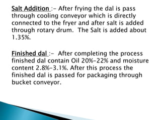 Salt Addition :- After frying the dal is pass
through cooling conveyor which is directly
connected to the fryer and after salt is added
through rotary drum. The Salt is added about
1.35%.
Finished dal :- After completing the process
finished dal contain Oil 20%-22% and moisture
content 2.8%-3.1%. After this process the
finished dal is passed for packaging through
bucket conveyor.
 