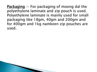 Packaging :- For packaging of moong dal the
polyethylene laminate and zip pouch is used.
Polyethylene laminate is mainly used for small
packaging like 18gm, 40gm and 200gm and
for 400gm and 1kg namkeen zip pouches are
used.
 
