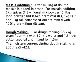 Masala Addition :- After milling of dal the
masala is added in besan. For masala addition
2kg spices (1.3kg lougi mix powder, 0.1kg
long powder and 0.6kg gram masala), 5kg salt
and 2kg oil (cottonseed oil) are mixed with
120kg gram flour (Besan).
Dough Making :- For dough making 38.7kg
gram flour mix with 19 litre water and 1.5 litre
cottonseed oil and mixed for 1.5min.
The moisture content during dough making is
about 35%-42%.
 