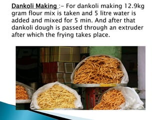 Dankoli Making :- For dankoli making 12.9kg
gram flour mix is taken and 5 litre water is
added and mixed for 5 min. And after that
dankoli dough is passed through an extruder
after which the frying takes place.
 