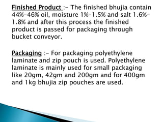 Finished Product :- The finished bhujia contain
44%-46% oil, moisture 1%-1.5% and salt 1.6%-
1.8% and after this process the finished
product is passed for packaging through
bucket conveyor.
Packaging :- For packaging polyethylene
laminate and zip pouch is used. Polyethylene
laminate is mainly used for small packaging
like 20gm, 42gm and 200gm and for 400gm
and 1kg bhujia zip pouches are used.
 