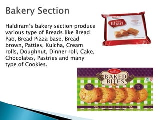 Haldiram’s bakery section produce
various type of Breads like Bread
Pao, Bread Pizza base, Bread
brown, Patties, Kulcha, Cream
rolls, Doughnut, Dinner roll, Cake,
Chocolates, Pastries and many
type of Cookies.
 