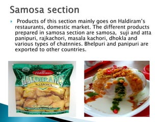  Products of this section mainly goes on Haldiram’s
restaurants, domestic market. The different products
prepared in samosa section are samosa, suji and atta
panipuri, rajkachori, masala kachori, dhokla and
various types of chatnnies. Bhelpuri and panipuri are
exported to other countries.
 