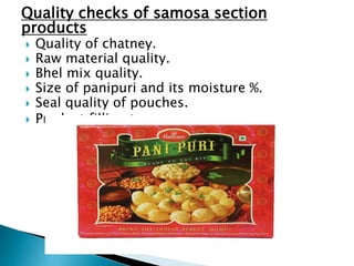 Quality checks of samosa section
products
 Quality of chatney.
 Raw material quality.
 Bhel mix quality.
 Size of panipuri and its moisture %.
 Seal quality of pouches.
 Product filling temp.
 