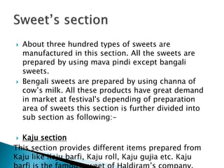  About three hundred types of sweets are
manufactured in this section. All the sweets are
prepared by using mava pindi except bangali
sweets.
 Bengali sweets are prepared by using channa of
cow’s milk. All these products have great demand
in market at festival's depending of preparation
area of sweets this section is further divided into
sub section as following:-
 Kaju section
This section provides different items prepared from
Kaju like Kaju barfi, Kaju roll, Kaju gujia etc. Kaju
 