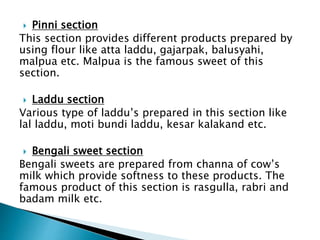  Pinni section
This section provides different products prepared by
using flour like atta laddu, gajarpak, balusyahi,
malpua etc. Malpua is the famous sweet of this
section.
 Laddu section
Various type of laddu’s prepared in this section like
lal laddu, moti bundi laddu, kesar kalakand etc.
 Bengali sweet section
Bengali sweets are prepared from channa of cow’s
milk which provide softness to these products. The
famous product of this section is rasgulla, rabri and
badam milk etc.
 