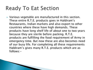 Various vegetable are manufactured in this section.
These entire R.T.E. products goes in Haldiram’s
Restaurants, Indian markets and also export to other
countries where these have high demands. These
products have long shelf life of about one to two years
because they are sterile before packing. R.T.E.
products are fulfilling the food requirement of Army in
emergency time. But now these are also becomes need
of our busy life. For completing all these requirements
Haldiram’s gives many R.T.E. products which are as
follows:-
 
