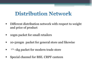  Different distribution network with respect to weight
and price of product
 10gm packet for small retailers
 10-500gm packet for general store and likewise
 1/2 -1kg packet for modern trade store
 Special channel for BSE. CRPF canteen
 