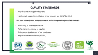 QUALITY STANDARDS:
11
• Proper quality management systems
• Haldiram’s is pleased to certify that all our products are BRC ‘A’ Certified.
They have some systems and procedures in maintaining their degree of excellence –
• Monitoring of customer feedback.
• Performance monitoring of supplier.
• Training and development of our employees.
• Regular audit of our internal process.
 