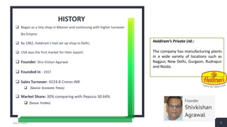 HISTORY
 Began as a tiny shop in Bikaner and continuing with higher turnover
Biz Empire
 By 1982, Haldiram's had set up shop in Delhi;
 USA was the first market for their export.
 Founder: Shiv Kishan Agarwal
 Founded in : 1937
 Sales Turnover: 4224.8 Crores INR
 (Source: Economic Times)
 Market Share: 30% comparing with Pepsico 30.64%
 (Souce: Forbes)
Add a Footer 3
Haldiram’s Private Ltd.:
The company has manufacturing plants
in a wide variety of locations such as
Nagpur, New Delhi, Gurgaon, Rudrapur
and Noida.
 
