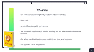 VALUES:
• Core emphasis is on delivering healthy, traditional and delicious foods ;
• Indian Taste;
• Persistent focus is on quality and freshness;
• They realize their responsibility to continue delivering food that are customers admire around
the world;
• After all, the award that they cherish the most is the one given by our customers.
• Book by Pavitra Kumar: Bhujia Barons
5
 