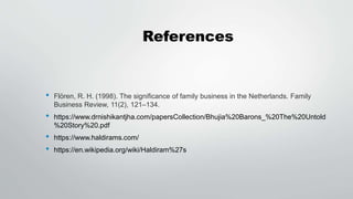 References
• Flören, R. H. (1998). The significance of family business in the Netherlands. Family
Business Review, 11(2), 121–134.
• https://www.drnishikantjha.com/papersCollection/Bhujia%20Barons_%20The%20Untold
%20Story%20.pdf
• https://www.haldirams.com/
• https://en.wikipedia.org/wiki/Haldiram%27s
 
