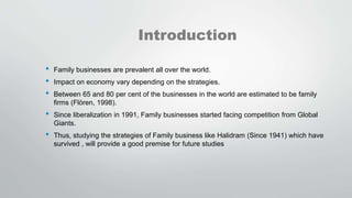 Introduction
• Family businesses are prevalent all over the world.
• Impact on economy vary depending on the strategies.
• Between 65 and 80 per cent of the businesses in the world are estimated to be family
firms (Flören, 1998).
• Since liberalization in 1991, Family businesses started facing competition from Global
Giants.
• Thus, studying the strategies of Family business like Halidram (Since 1941) which have
survived , will provide a good premise for future studies
 