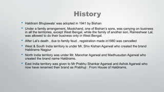 History
• Haldiram Bhujiawala’ was adopted in 1941 by Bishan
• Under a family arrangement, Moolchand, one of Bishan’s sons, was carrying on business
in all the territories, except West Bengal, while the family of another son, Rameshwar Lal,
was allowed to do their business only in West Bengal.
• After Lal’s death , due to family feud , registration made in1980 was cancelled
• West & South India territory is under Mr. Shiv Kishan Agarwal who created the brand
Haldirams Nagpur
• North India territory was under Mr. Manohar Agarwal and Madhusudan Agarwal who
created the brand name Haldirams.
• East India territory was given to Mr Prabhu Shankar Agarwal and Ashok Agarwal who
now have renamed their brand as Prabhuji : From House of Haldirams.
 