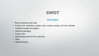 SWOT
Strengths
• Brand awareness and recall
• Product Line- namkeens, papads, chips, cookies, sweets, dry fruits, sherbets
• Trusted for quality and hygiene
• Attractive packaging
• Supply chain
• Appropriately priced for the customers
• Taste
• Global Presence
 