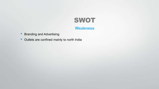 SWOT
Weakness
• Branding and Advertising
• Outlets are confined mainly to north India
 